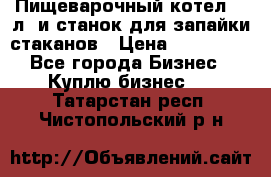 Пищеварочный котел 25 л. и станок для запайки стаканов › Цена ­ 250 000 - Все города Бизнес » Куплю бизнес   . Татарстан респ.,Чистопольский р-н